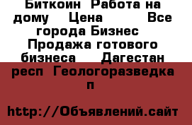 Биткоин! Работа на дому. › Цена ­ 100 - Все города Бизнес » Продажа готового бизнеса   . Дагестан респ.,Геологоразведка п.